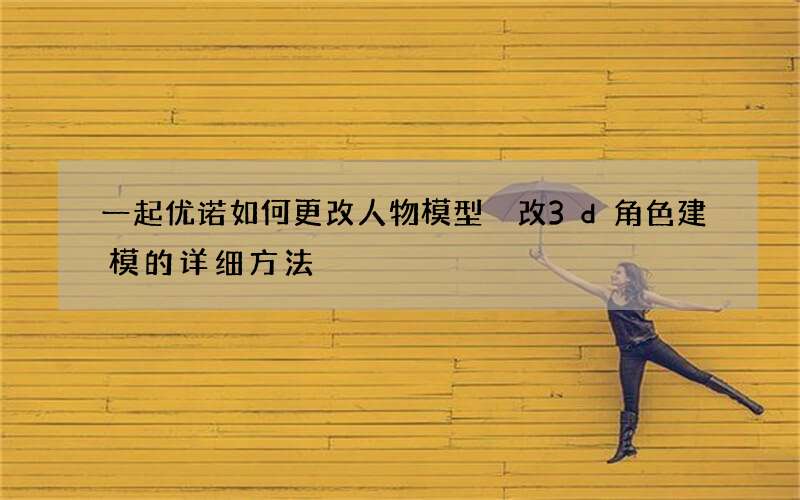 一起优诺如何更改人物模型 改3d角色建模的详细方法